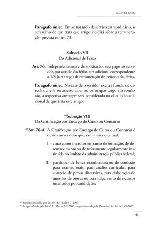 Lei no 8.112/90



                Parágrafo único. Em se tratando de serviço extraordinário, o
                acréscimo de que trata este artigo incidirá sobre a remunera-
                ção prevista no art. 73.


                                          Subseção VII
                                      Do Adicional de Férias
	            Art. 76. 	Independentemente de solicitação, será pago ao servi-
                       dor, por ocasião das férias, um adicional correspondente
                       a 1/3 (um terço) da remuneração do período das férias.
                Parágrafo único. No caso de o servidor exercer função de di-
                reção, chefia ou assessoramento, ou ocupar cargo em comis-
                são, a respectiva vantagem será considerada no cálculo do adi-
                cional de que trata este artigo.


                                   Subseção VIII
                                           66

                Da Gratificação por Encargo de Curso ou Concurso
	      67
         Art. 76-A. 	A Gratificação por Encargo de Curso ou Concurso é
                     devida ao servidor que, em caráter eventual:
	                          I – 	 tuar como instrutor em curso de formação, de de-
                               a
                               senvolvimento ou de treinamento regularmente ins-
                               tituído no âmbito da administração pública federal;
	                         II – 	participar de banca examinadora ou de comissão
                               para exames orais, para análise curricular, para
                               correção de provas discursivas, para elaboração de
                               questões de provas ou para julgamento de recursos
                               intentados por candidatos;



66
    	 Subseção incluída pela Lei nº 11.314, de 3-7-2006.
67	
      Artigo incluído pela Lei nº 11.314, de 3-7-2006, e regulamentado pelo Decreto nº 6.114, de 15-5-2007.


                                                                                                              41
 