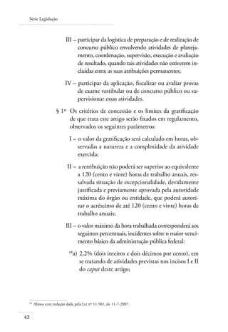 Série Legislação



 	                        III – 	 articipar da logística de preparação e de realização de
                                p
                                concurso público envolvendo atividades de planeja-
                                mento, coordenação, supervisão, execução e avaliação
                                de resultado, quando tais atividades não estiverem in-
                                cluídas entre as suas atribuições permanentes;
 	                       IV – 	participar da aplicação, fiscalizar ou avaliar provas
                              de exame vestibular ou de concurso público ou su-
                              pervisionar essas atividades.
 	                  § 1º 	Os critérios de concessão e os limites da gratificação
                          de que trata este artigo serão fixados em regulamento,
                          observados os seguintes parâmetros:
 	                          I – 	o valor da gratificação será calculado em horas, ob-
                                servadas a natureza e a complexidade da atividade
                                exercida;
 	                         II – 	a retribuição não poderá ser superior ao equivalente
                                a 120 (cento e vinte) horas de trabalho anuais, res-
                                salvada situação de excepcionalidade, devidamente
                                justificada e previamente aprovada pela autoridade
                                máxima do órgão ou entidade, que poderá autori-
                                zar o acréscimo de até 120 (cento e vinte) horas de
                                trabalho anuais;
 	                        III – 	 valor máximo da hora trabalhada corresponderá aos
                                o
                                seguintes percentuais, incidentes sobre o maior venci-
                                mento básico da administração pública federal:
 	                          68
                              a) 	2,2% (dois inteiros e dois décimos por cento), em
                                  se tratando de atividades previstas nos incisos I e II
                                  do caput deste artigo;




 68	
       Alínea com redação dada pela Lei nº 11.501, de 11-7-2007.


42
 