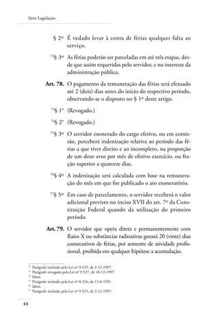 Série Legislação



 	               § 2º 	É vedado levar à conta de férias qualquer falta ao
                       serviço.
 	             72
                    § 3º 	As férias poderão ser parceladas em até três etapas, des-
                          de que assim requeridas pelo servidor, e no interesse da
                          administração pública.
 	          Art. 78. 	O pagamento da remuneração das férias será efetuado
                      até 2 (dois) dias antes do início do respectivo período,
                      observando-se o disposto no § 1º deste artigo.
 	             73
                    § 1° 	(Revogado.)
 	             74
                    § 2° 	(Revogado.)
 	             75
                    § 3º 	O servidor exonerado do cargo efetivo, ou em comis-
                          são, perceberá indenização relativa ao período das fé-
                          rias a que tiver direito e ao incompleto, na proporção
                          de um doze avos por mês de efetivo exercício, ou fra-
                          ção superior a quatorze dias.
 	             76
                    § 4º 	A indenização será calculada com base na remunera-
                          ção do mês em que for publicado o ato exoneratório.
 	             77
                    § 5º 	Em caso de parcelamento, o servidor receberá o valor
                          adicional previsto no inciso XVII do art. 7º da Cons-
                          tituição Federal quando da utilização do primeiro
                          período.
 	          Art. 79. 	O servidor que opera direta e permanentemente com
                      Raios X ou substâncias radioativas gozará 20 (vinte) dias
                      consecutivos de férias, por semestre de atividade profis-
                      sional, proibida em qualquer hipótese a acumulação.

 72	
     Parágrafo incluído pela Lei nº 9.525, de 2-12-1997.
 73	
     Parágrafo revogado pela Lei nº 9.527, de 10-12-1997.
 74	
     Idem.
 75	
     Parágrafo incluído pela Lei nº 8.216, de 13-8-1991.
 76	
     Idem.
 77	
     Parágrafo incluído pela Lei nº 9.525, de 2-12-1997.


44
 