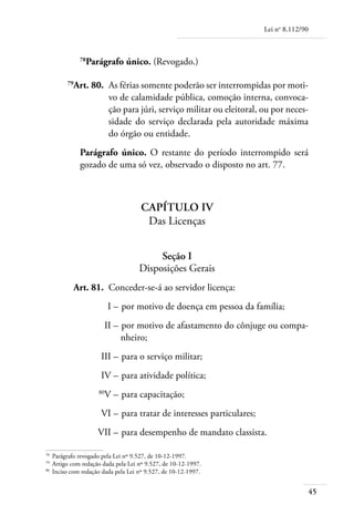 Lei no 8.112/90



             78
               Parágrafo único. (Revogado.)

	       79
          Art. 80. 	As férias somente poderão ser interrompidas por moti-
                    vo de calamidade pública, comoção interna, convoca-
                    ção para júri, serviço militar ou eleitoral, ou por neces-
                    sidade do serviço declarada pela autoridade máxima
                    do órgão ou entidade.
             Parágrafo único. O restante do período interrompido será
             gozado de uma só vez, observado o disposto no art. 77.



                                     Capítulo IV
                                      Das Licenças


                                         Seção I
                                    Disposições Gerais
	         Art. 81. 	Conceder-se-á ao servidor licença:
	                        I – 	por motivo de doença em pessoa da família;
	                      II – 	por motivo de afastamento do cônjuge ou compa-
                            nheiro;
	                    III – 	para o serviço militar;
	                    IV – 	para atividade política;
	                   80
                       V – 	para capacitação;
	                    VI – 	para tratar de interesses particulares;
	                   VII – 	para desempenho de mandato classista.

78	
    Parágrafo revogado pela Lei nº 9.527, de 10-12-1997.
79	
    Artigo com redação dada pela Lei nº 9.527, de 10-12-1997.
80	
    Inciso com redação dada pela Lei nº 9.527, de 10-12-1997.


                                                                                       45
 