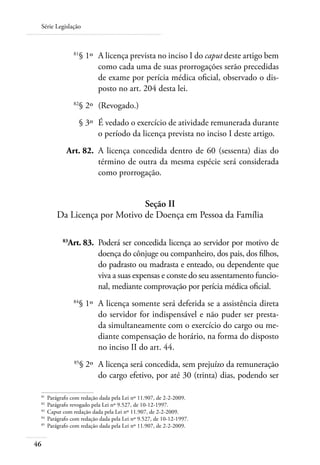 Série Legislação



 	             81
                    § 1º 	A licença prevista no inciso I do caput deste artigo bem
                          como cada uma de suas prorrogações serão precedidas
                          de exame por perícia médica oficial, observado o dis-
                          posto no art. 204 desta lei.
 	             82
                    § 2º 	(Revogado.)
 	                  § 3º 	É vedado o exercício de atividade remunerada durante
                          o período da licença prevista no inciso I deste artigo.
 	         Art. 82. 	A licença concedida dentro de 60 (sessenta) dias do
                     término de outra da mesma espécie será considerada
                     como prorrogação.


                             Seção II
       Da Licença por Motivo de Doença em Pessoa da Família

 	        83
            Art. 83. 	Poderá ser concedida licença ao servidor por motivo de
                      doença do cônjuge ou companheiro, dos pais, dos filhos,
                      do padrasto ou madrasta e enteado, ou dependente que
                      viva a suas expensas e conste do seu assentamento funcio-
                      nal, mediante comprovação por perícia médica oficial.
 	             84
                    § 1º 	A licença somente será deferida se a assistência direta
                          do servidor for indispensável e não puder ser presta-
                          da simultaneamente com o exercício do cargo ou me-
                          diante compensação de horário, na forma do disposto
                          no inciso II do art. 44.
 	             85
                    § 2º 	A licença será concedida, sem prejuízo da remuneração
                          do cargo efetivo, por até 30 (trinta) dias, podendo ser

 81	
     Parágrafo com redação dada pela Lei nº 11.907, de 2-2-2009.
 82	
     Parágrafo revogado pela Lei nº 9.527, de 10-12-1997.
 83	
     Caput com redação dada pela Lei nº 11.907, de 2-2-2009.
 84	
     Parágrafo com redação dada pela Lei nº 9.527, de 10-12-1997.
 85	
     Parágrafo com redação dada pela Lei nº 11.907, de 2-2-2009.


46
 