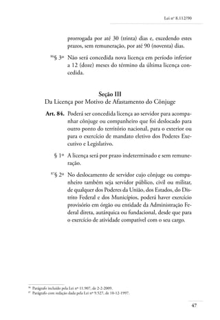Lei no 8.112/90



                           prorrogada por até 30 (trinta) dias e, excedendo estes
                           prazos, sem remuneração, por até 90 (noventa) dias.
	                86
                   § 3º 	Não será concedida nova licença em período inferior
                         a 12 (doze) meses do término da última licença con-
                         cedida.


                                Seção III
             Da Licença por Motivo de Afastamento do Cônjuge
	             Art. 84. 	Poderá ser concedida licença ao servidor para acompa-
                        nhar cônjuge ou companheiro que foi deslocado para
                        outro ponto do território nacional, para o exterior ou
                        para o exercício de mandato eletivo dos Poderes Exe-
                        cutivo e Legislativo.
	                     § 1º 	A licença será por prazo indeterminado e sem remune-
                            ração.
	                87
                      § 2º 	No deslocamento de servidor cujo cônjuge ou compa-
                            nheiro também seja servidor público, civil ou militar,
                            de qualquer dos Poderes da União, dos Estados, do Dis-
                            trito Federal e dos Municípios, poderá haver exercício
                            provisório em órgão ou entidade da Administração Fe-
                            deral direta, autárquica ou fundacional, desde que para
                            o exercício de atividade compatível com o seu cargo.




86	
      Parágrafo incluído pela Lei nº 11.907, de 2-2-2009.
87	
      Parágrafo com redação dada pela Lei nº 9.527, de 10-12-1997.


                                                                                        47
 