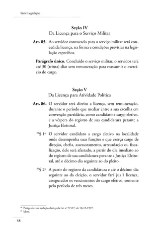 Série Legislação



                                        Seção IV
                             Da Licença para o Serviço Militar
 	             Art. 85. 	Ao servidor convocado para o serviço militar será con-
                         cedida licença, na forma e condições previstas na legis-
                         lação específica.
                 Parágrafo único. Concluído o serviço militar, o servidor terá
                 até 30 (trinta) dias sem remuneração para reassumir o exercí-
                 cio do cargo.



                                        Seção V
                            Da Licença para Atividade Política
 	             Art. 86. 	O servidor terá direito a licença, sem remuneração,
                         durante o período que mediar entre a sua escolha em
                         convenção partidária, como candidato a cargo eletivo,
                         e a véspera do registro de sua candidatura perante a
                         Justiça Eleitoral.
 	                88
                       § 1º 	O servidor candidato a cargo eletivo na localidade
                             onde desempenha suas funções e que exerça cargo de
                             direção, chefia, assessoramento, arrecadação ou fisca-
                             lização, dele será afastado, a partir do dia imediato ao
                             do registro de sua candidatura perante a Justiça Eleito-
                             ral, até o décimo dia seguinte ao do pleito.
 	                89
                       § 2º 	A partir do registro da candidatura e até o décimo dia
                             seguinte ao da eleição, o servidor fará jus à licença,
                             assegurados os vencimentos do cargo efetivo, somente
                             pelo período de três meses.



 88	
       Parágrafo com redação dada pela Lei nº 9.527, de 10-12-1997.
 89	
       Idem.


48
 