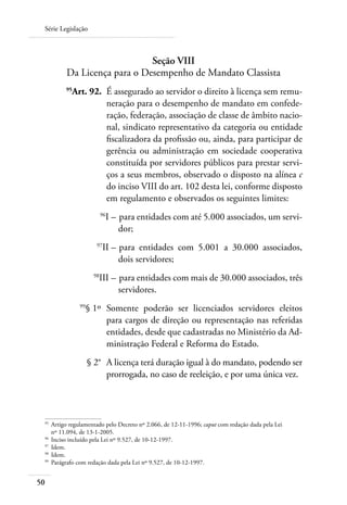 Série Legislação



                             Seção VIII
         Da Licença para o Desempenho de Mandato Classista
 	       95
           Art. 92. 	É assegurado ao servidor o direito à licença sem remu-
                     neração para o desempenho de mandato em confede-
                     ração, federação, associação de classe de âmbito nacio-
                     nal, sindicato representativo da categoria ou entidade
                     fiscalizadora da profissão ou, ainda, para participar de
                     gerência ou administração em sociedade cooperativa
                     constituída por servidores públicos para prestar servi-
                     ços a seus membros, observado o disposto na alínea c
                     do inciso VIII do art. 102 desta lei, conforme disposto
                     em regulamento e observados os seguintes limites:
 	                        96
                               I – 	para entidades com até 5.000 associados, um servi-
                                   dor;
 	                    97
                          II – 	para entidades com 5.001 a 30.000 associados,
                               dois servidores;
 	
                      III – 	para entidades com mais de 30.000 associados, três
                     98

                            servidores.
 	            99
                   § 1º 	Somente poderão ser licenciados servidores eleitos
                         para cargos de direção ou representação nas referidas
                         entidades, desde que cadastradas no Ministério da Ad-
                         ministração Federal e Reforma do Estado.
 	                 § 2° 	A licença terá duração igual à do mandato, podendo ser
                         prorrogada, no caso de reeleição, e por uma única vez.



 95	
     Artigo regulamentado pelo Decreto nº 2.066, de 12-11-1996; caput com redação dada pela Lei
     nº 11.094, de 13-1-2005.
 96	
     Inciso incluído pela Lei nº 9.527, de 10-12-1997.
 97	
     Idem.
 98	
     Idem.
 99	
     Parágrafo com redação dada pela Lei nº 9.527, de 10-12-1997.


50
 