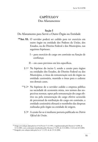 Lei no 8.112/90



                                       Capítulo V
                                      Dos Afastamentos


                             Seção I
       Do Afastamento para Servir a Outro Órgão ou Entidade
	      100
           Art. 93. 	O servidor poderá ser cedido para ter exercício em
                     outro órgão ou entidade dos Poderes da União, dos
                     Estados, ou do Distrito Federal e dos Municípios, nas
                     seguintes hipóteses:
	                        I – 	para exercício de cargo em comissão ou função de
                             confiança;
	                       II – 	em casos previstos em leis específicas.
	                  § 1º 	Na hipótese do inciso I, sendo a cessão para órgãos
                         ou entidades dos Estados, do Distrito Federal ou dos
                         Municípios, o ônus da remuneração será do órgão ou
                         entidade cessionária, mantido o ônus para o cedente
                         nos demais casos.
	            101
                   § 2º 	Na hipótese de o servidor cedido a empresa pública
                         ou sociedade de economia mista, nos termos das res-
                         pectivas normas, optar pela remuneração do cargo efe-
                         tivo ou pela remuneração do cargo efetivo acrescida
                         de percentual da retribuição do cargo em comissão, a
                         entidade cessionária efetuará o reembolso das despesas
                         realizadas pelo órgão ou entidade de origem.
	                  § 3º 	A cessão far-se-á mediante portaria publicada no Diário
                         Oficial da União.


100	
    Artigo com redação dada pela Lei nº 8.270, de 17-12-1991, e regulamentado pelo Decreto nº 4.050, de
    12-12-2001, com as alterações introduzidas pelos Decretos nos 4.493, de 3-12-2002, e 5.213, de 24-9-2004.
101	
    Parágrafo com redação dada pela Lei nº 11.355, de de 19-10-2006.


                                                                                                                51
 