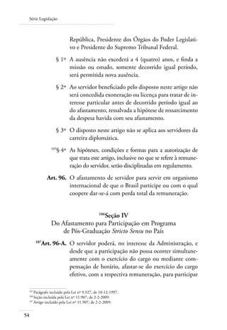 Série Legislação



                          República, Presidente dos Órgãos do Poder Legislati-
                          vo e Presidente do Supremo Tribunal Federal.
 	               § 1º 	A ausência não excederá a 4 (quatro) anos, e finda a
                       missão ou estudo, somente decorrido igual período,
                       será permitida nova ausência.
 	               § 2º 	Ao servidor beneficiado pelo disposto neste artigo não
                       será concedida exoneração ou licença para tratar de in-
                       teresse particular antes de decorrido período igual ao
                       do afastamento, ressalvada a hipótese de ressarcimento
                       da despesa havida com seu afastamento.
 	               § 3º 	O disposto neste artigo não se aplica aos servidores da
                       carreira diplomática.
 	
                 § 4º 	 As hipóteses, condições e formas para a autorização de
               105

                        que trata este artigo, inclusive no que se refere à remune-
                        ração do servidor, serão disciplinadas em regulamento.
 	            Art. 96. 	O afastamento de servidor para servir em organismo
                        internacional de que o Brasil participe ou com o qual
                        coopere dar-se-á com perda total da remuneração.


                                 Seção IV   106

               Do Afastamento para Participação em Programa
                   de Pós-Graduação Stricto Sensu no País
 	
          Art. 96-A. 	O servidor poderá, no interesse da Administração, e
        107

                      desde que a participação não possa ocorrer simultane-
                      amente com o exercício do cargo ou mediante com-
                      pensação de horário, afastar-se do exercício do cargo
                      efetivo, com a respectiva remuneração, para participar

 105	
     Parágrafo incluído pela Lei nº 9.527, de 10-12-1997.
 106
    	Seção incluída pela Lei nº 11.907, de 2-2-2009.
 107
    	Artigo incluído pela Lei nº 11.907, de 2-2-2009.


54
 