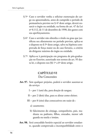 Série Legislação



 	              § 5º 	Caso o servidor venha a solicitar exoneração do car-
                      go ou aposentadoria, antes de cumprido o período de
                      permanência previsto no § 4º deste artigo, deverá res-
                      sarcir o órgão ou entidade, na forma do art. 47 da Lei
                      nº 8.112, de 11 de dezembro de 1990, dos gastos com
                      seu aperfeiçoamento.
 	              § 6º 	Caso o servidor não obtenha o título ou grau que jus-
                      tificou seu afastamento no período previsto, aplica-se
                      o disposto no § 5º deste artigo, salvo na hipótese com-
                      provada de força maior ou de caso fortuito, a critério
                      do dirigente máximo do órgão ou entidade.
 	              § 7º 	Aplica-se à participação em programa de pós-gradua-
                      ção no Exterior, autorizado nos termos do art. 95 des-
                      ta lei, o disposto nos §§ 1º a 6º deste artigo.


                               Capítulo VI
                               Das Concessões
 	         Art. 97. 	Sem qualquer prejuízo, poderá o servidor ausentar-se
                     do serviço:
 	                   I – 	por 1 (um) dia, para doação de sangue;
 	                  II – 	por 2 (dois) dias, para se alistar como eleitor;
 	                  III – 	por 8 (oito) dias consecutivos em razão de :
 	                     a) 	casamento;
 	                     b) 	falecimento do cônjuge, companheiro, pais, ma-
                           drasta ou padrasto, filhos, enteados, menor sob
                           guarda ou tutela e irmãos.
 	        Art. 98. 	Será concedido horário especial ao servidor estudan-
                    te, quando comprovada a incompatibilidade entre o

56
 