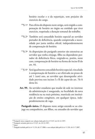 Lei no 8.112/90



                           horário escolar e o da repartição, sem prejuízo do
                           exercício do cargo.
	             108
                    § 1º 	Para efeito do disposto neste artigo, será exigida a com-
                          pensação de horário no órgão ou entidade que tiver
                          exercício, respeitada a duração semanal do trabalho.
	             109
                    § 2º 	Também será concedido horário especial ao servidor
                          portador de deficiência, quando comprovada a neces-
                          sidade por junta médica oficial, independentemente
                          de compensação de horário.
	             110
                    § 3º 	As disposições do parágrafo anterior são extensivas ao
                          servidor que tenha cônjuge, filho ou dependente por-
                          tador de deficiência física, exigindo-se, porém, neste
                          caso, compensação de horário na forma do inciso II do
                          art. 44.
	            111
                   § 4º 	Será igualmente concedido horário especial, vinculado
                         à compensação de horário a ser efetivada no prazo de
                         até 1 (um) ano, ao servidor que desempenhe ativi-
                         dade prevista nos incisos I e II do caput do art. 76-A
                         desta lei.
	          Art. 99. 	Ao servidor estudante que mudar de sede no interesse
                     da administração é assegurada, na localidade da nova
                     residência ou na mais próxima, matrícula em institui-
                     ção de ensino congênere, em qualquer época, inde-
                     pendentemente de vaga.
              Parágrafo único. O disposto neste artigo estende-se ao côn-
              juge ou companheiro, aos filhos, ou enteados do servidor que



108	
     Parágrafo único original com redação dada pela Lei nº 9.527, de 10-12-1997.
109	
     Parágrafo incluído pela Lei nº 9.527, de 10-12-1997.
110	
     Idem.
111	
     Parágrafo incluído pela Lei nº 11.314, de 3-7-2006, e com redação dada pela Lei nº 11.501, de 11-7-2007.


                                                                                                                57
 