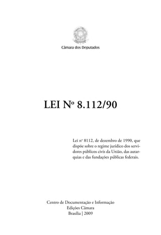 Câmara dos Deputados




LEI No 8.112/90


             Lei no 8112, de dezembro de 1990, que
             dispõe sobre o regime jurídico dos servi-
             dores públicos civis da União, das autar-
             quias e das fundações públicas federais.




Centro de Documentação e Informação
           Edições Câmara
            Brasília | 2009
 
