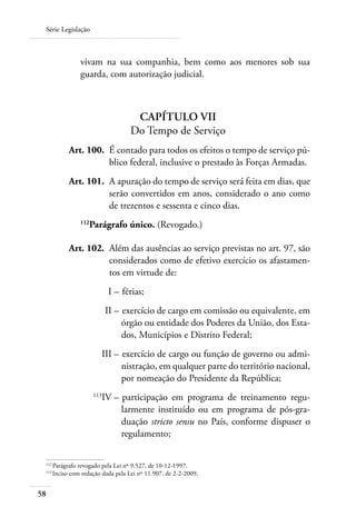 Série Legislação



                vivam na sua companhia, bem como aos menores sob sua
                guarda, com autorização judicial.



                                    Capítulo VII
                                   Do Tempo de Serviço
 	         Art. 100. 	É contado para todos os efeitos o tempo de serviço pú-
                      blico federal, inclusive o prestado às Forças Armadas.
 	         Art. 101. 	A apuração do tempo de serviço será feita em dias, que
                      serão convertidos em anos, considerado o ano como
                      de trezentos e sessenta e cinco dias.
                112
                   Parágrafo único. (Revogado.)

 	         Art. 102. 	Além das ausências ao serviço previstas no art. 97, são
                      considerados como de efetivo exercício os afastamen-
                      tos em virtude de:
 	                          I – 	férias;
 	                          II – 	exercício de cargo em comissão ou equivalente, em
                                 órgão ou entidade dos Poderes da União, dos Esta-
                                 dos, Municípios e Distrito Federal;
 	                      III – 	exercício de cargo ou função de governo ou admi-
                              nistração, em qualquer parte do território nacional,
                              por nomeação do Presidente da República;
 	
                        IV – 	participação em programa de treinamento regu-
                      113

                             larmente instituído ou em programa de pós-gra-
                             duação stricto sensu no País, conforme dispuser o
                             regulamento;

 112
     	Parágrafo revogado pela Lei nº 9.527, de 10-12-1997.
 113	
      Inciso com redação dada pela Lei nº 11.907, de 2-2-2009.


58
 