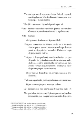 Lei no 8.112/90



	                       V – 	desempenho de mandato eletivo federal, estadual,
                            municipal ou do Distrito Federal, exceto para pro-
                            moção por merecimento;
	                      VI – 	júri e outros serviços obrigatórios por lei;
	                114
                       VII – 	missão ou estudo no exterior, quando autorizado o
                             afastamento, conforme dispuser o regulamento;
	                  VIII – 	licença:
	                             a) 	à gestante, à adotante e à paternidade;
	
                          b) 	para tratamento da própria saúde, até o limite de
                        115

                              vinte e quatro meses, cumulativo ao longo do tem-
                              po de serviço público prestado à União, em cargo
                              de provimento efetivo;
	                       116
                              c) 	para o desempenho de mandato classista ou par-
                                  ticipação de gerência ou administração em socie-
                                  dade cooperativa constituída por servidores para
                                  prestar serviços a seus membros, exceto para efeito
                                  de promoção por merecimento;
	                         d) 	por motivo de acidente em serviço ou doença pro-
                              fissional;
	                       117
                              e) 	para capacitação, conforme dispuser o regulamento;
	                             f ) 	por convocação para o serviço militar;
	                       IX – 	 eslocamento para a nova sede de que trata o art. 18;
                             d
	                       X – 	participação em competição desportiva nacional ou
                            convocação para integrar representação desportiva


114	
    Inciso com redação dada pela Lei nº 9.527, de 10-12-1997.
115	
    Alínea com redação dada pela Lei nº 9.527, de 10-12-1997.
116	
    Alínea com redação dada pela Lei nº 11.094, de 13-1-2005.
117	
    Alínea com redação dada pela Lei nº 9.527, de 10-12-1997.


                                                                                              59
 