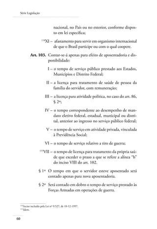 Série Legislação



                                nacional, no País ou no exterior, conforme dispos-
                                to em lei específica;
 	                   118
                           XI –	 afastamento para servir em organismo internacional
                                de que o Brasil participe ou com o qual coopere.
 	         Art. 103. 	Contar-se-á apenas para efeito de aposentadoria e dis-
                      ponibilidade:
 	                          I – 	o tempo de serviço público prestado aos Estados,
                                Municípios e Distrito Federal;
 	                         II – 	a licença para tratamento de saúde de pessoa da
                                família do servidor, com remuneração;
 	                        III – 	a licença para atividade política, no caso do art. 86,
                                § 2º;
 	                        IV – 	o tempo correspondente ao desempenho de man-
                               dato eletivo federal, estadual, municipal ou distri-
                               tal, anterior ao ingresso no serviço público federal;
 	                         V – 	o tempo de serviço em atividade privada, vinculada
                               à Previdência Social;
 	                        VI – 	o tempo de serviço relativo a tiro de guerra;
 	                  119
                          VII – 	o tempo de licença para tratamento da própria saú-
                                de que exceder o prazo a que se refere a alínea “b”
                                do inciso VIII do art. 102.
 	                § 1º 	O tempo em que o servidor esteve aposentado será
                        contado apenas para nova aposentadoria.
 	                § 2º 	Será contado em dobro o tempo de serviço prestado às
                        Forças Armadas em operações de guerra.


 118	
     Inciso incluído pela Lei nº 9.527, de 10-12-1997.
 119	
     Idem.


60
 