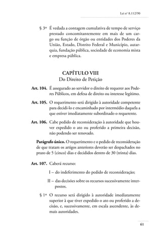 Lei no 8.112/90



	       § 3º 	É vedada a contagem cumulativa de tempo de serviço
              prestado concomitantemente em mais de um car-
              go ou função de órgão ou entidades dos Poderes da
              União, Estado, Distrito Federal e Município, autar-
              quia, fundação pública, sociedade de economia mista
              e empresa pública.


                      Capítulo VIII
                     Do Direito de Petição
	   Art. 104. 	É assegurado ao servidor o direito de requerer aos Pode-
               res Públicos, em defesa de direito ou interesse legítimo.
	   Art. 105. 	O requerimento será dirigido à autoridade competente
               para decidi-lo e encaminhado por intermédio daquela a
               que estiver imediatamente subordinado o requerente.
	   Art. 106. 	Cabe pedido de reconsideração à autoridade que hou-
               ver expedido o ato ou proferido a primeira decisão,
               não podendo ser renovado.
       Parágrafo único. O requerimento e o pedido de reconsideração
       de que tratam os artigos anteriores deverão ser despachados no
       prazo de 5 (cinco) dias e decididos dentro de 30 (trinta) dias.

	   Art. 107. 	Caberá recurso:
	             I – 	do indeferimento do pedido de reconsideração;
	            II – 	das decisões sobre os recursos sucessivamente inter-
                  postos.
	        § 1º 	O recurso será dirigido à autoridade imediatamente
               superior à que tiver expedido o ato ou proferido a de-
               cisão, e, sucessivamente, em escala ascendente, às de-
               mais autoridades.

                                                                             61
 
