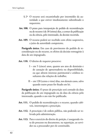 Série Legislação



 	              § 2º 	O recurso será encaminhado por intermédio da au-
                      toridade a que estiver imediatamente subordinado o
                      requerente.
 	       Art. 108. 	O prazo para interposição de pedido de reconsideração
                    ou de recurso é de 30 (trinta) dias, a contar da publicação
                    ou da ciência, pelo interessado, da decisão recorrida.
 	       Art. 109. 	O recurso poderá ser recebido com efeito suspensivo,
                    a juízo da autoridade competente.
             Parágrafo único. Em caso de provimento do pedido de re-
             consideração ou do recurso, os efeitos da decisão retroagirão à
             data do ato impugnado.

     	   Art. 110. 	O direito de requerer prescreve:
 	                   I – 	em 5 (cinco) anos, quanto aos atos de demissão e
                         de cassação de aposentadoria ou disponibilidade,
                         ou que afetem interesse patrimonial e créditos re-
                         sultantes das relações de trabalho;
 	                  II – 	em 120 (cento e vinte) dias, nos demais casos, salvo
                         quando outro prazo for fixado em lei.
             Parágrafo único. O prazo de prescrição será contado da data
             da publicação do ato impugnado ou da data da ciência pelo
             interessado, quando o ato não for publicado.

     	   Art. 111. 	O pedido de reconsideração e o recurso, quando cabí-
                    veis, interrompem a prescrição.
 	       Art. 112. 	A prescrição é de ordem pública, não podendo ser re-
                    levada pela administração.
 	       Art. 113. 	Para o exercício do direito de petição, é assegurada vis-
                    ta do processo ou documento, na repartição, ao servi-
                    dor ou a procurador por ele constituído.

62
 