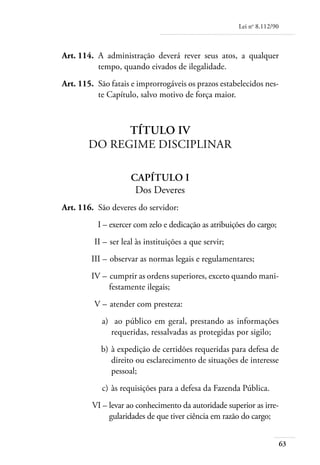 Lei no 8.112/90



	   Art. 114. 	A administração deverá rever seus atos, a qualquer
               tempo, quando eivados de ilegalidade.
	   Art. 115. 	São fatais e improrrogáveis os prazos estabelecidos nes-
               te Capítulo, salvo motivo de força maior.



                  Título IV
            Do Regime Disciplinar

                          Capítulo I
                           Dos Deveres
	   Art. 116. 	São deveres do servidor:
	              I – 	 xercer com zelo e dedicação as atribuições do cargo;
                   e
	             II – 	ser leal às instituições a que servir;
	            III – 	observar as normas legais e regulamentares;
	            IV – 	cumprir as ordens superiores, exceto quando mani-
                  festamente ilegais;
	             V – 	atender com presteza:
	               a)	 ao público em geral, prestando as informações
                   requeridas, ressalvadas as protegidas por sigilo;
	               b) 	à expedição de certidões requeridas para defesa de
                    direito ou esclarecimento de situações de interesse
                    pessoal;
	               c) 	às requisições para a defesa da Fazenda Pública.
	            VI – 	evar ao conhecimento da autoridade superior as irre-
                  l
                  gularidades de que tiver ciência em razão do cargo;


                                                                               63
 