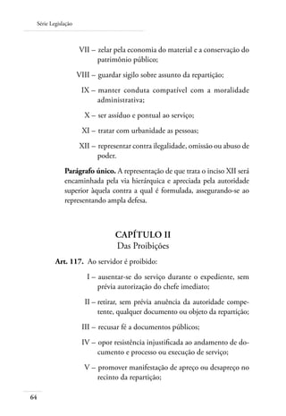 Série Legislação



 	                  VII – 	zelar pela economia do material e a conservação do
                          patrimônio público;
 	                  VIII – 	guardar sigilo sobre assunto da repartição;
 	                   IX – 	manter conduta compatível com a moralidade
                          administrativa;
 	                    X – 	ser assíduo e pontual ao serviço;
 	                   XI – 	tratar com urbanidade as pessoas;
 	                   XII – 	representar contra ilegalidade, omissão ou abuso de
                           poder.
             Parágrafo único. A representação de que trata o inciso XII será
             encaminhada pela via hierárquica e apreciada pela autoridade
             superior àquela contra a qual é formulada, assegurando-se ao
             representando ampla defesa.



                                 Capítulo II
                                 Das Proibições
 	       Art. 117. 	Ao servidor é proibido:
 	                     I – 	ausentar-se do serviço durante o expediente, sem
                           prévia autorização do chefe imediato;
 	                    II – 	 etirar, sem prévia anuência da autoridade compe-
                           r
                           tente, qualquer documento ou objeto da repartição;
 	                   III – 	recusar fé a documentos públicos;
 	                   IV – 	opor resistência injustificada ao andamento de do-
                          cumento e processo ou execução de serviço;
 	                    V – 	promover manifestação de apreço ou desapreço no
                          recinto da repartição;

64
 