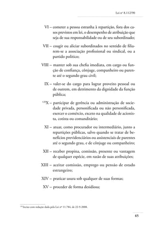 Lei no 8.112/90



	                      VI – 	 ometer a pessoa estranha à repartição, fora dos ca-
                            c
                            sos previstos em lei, o desempenho de atribuição que
                            seja de sua responsabilidade ou de seu subordinado;
	                    VII – 	coagir ou aliciar subordinados no sentido de filia-
                           rem-se a associação profissional ou sindical, ou a
                           partido político;
	                   VIII – 	manter sob sua chefia imediata, em cargo ou fun-
                           ção de confiança, cônjuge, companheiro ou paren-
                           te até o segundo grau civil;
	                      IX – 	valer-se do cargo para lograr proveito pessoal ou
                            de outrem, em detrimento da dignidade da função
                            pública;
	                    120
                           X – 	participar de gerência ou administração de socie-
                               dade privada, personificada ou não personificada,
                               exercer o comércio, exceto na qualidade de acionis-
                               ta, cotista ou comanditário;
	                      XI – 	atuar, como procurador ou intermediário, junto a
                            repartições públicas, salvo quando se tratar de be-
                            nefícios previdenciários ou assistenciais de parentes
                            até o segundo grau, e de cônjuge ou companheiro;
	                    XII – 	receber propina, comissão, presente ou vantagem
                           de qualquer espécie, em razão de suas atribuições;
	                   XIII – 	aceitar comissão, emprego ou pensão de estado
                           estrangeiro;
	                   XIV – 	praticar usura sob qualquer de suas formas;
	                    XV – 	proceder de forma desidiosa;



120	
    Inciso com redação dada pela Lei nº 11.784, de 22-9-2008.


                                                                                        65
 