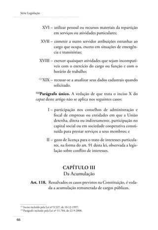 Série Legislação



 	                       XVI – 	utilizar pessoal ou recursos materiais da repartição
                               em serviços ou atividades particulares;
 	                       XVII – 	cometer a outro servidor atribuições estranhas ao
                                cargo que ocupa, exceto em situações de emergên-
                                cia e transitórias;
 	                     XVIII – 	exercer quaisquer atividades que sejam incompatí-
                               veis com o exercício do cargo ou função e com o
                               horário de trabalho;
 	                    121
                            XIX – 	recusar-se a atualizar seus dados cadastrais quando
                                  solicitado.
                     Parágrafo único. A vedação de que trata o inciso X do
                   122

                   caput deste artigo não se aplica nos seguintes casos:

     	                         I – 	participação nos conselhos de administração e
                                   fiscal de empresas ou entidades em que a União
                                   detenha, direta ou indiretamente, participação no
                                   capital social ou em sociedade cooperativa consti-
                                   tuída para prestar serviços a seus membros; e
 	                            II – 	gozo de licença para o trato de interesses particula-
                                   res, na forma do art. 91 desta lei, observada a legis-
                                   lação sobre conflito de interesses.


                                           Capítulo III
                                           Da Acumulação
 	             Art. 118. 	Ressalvados os casos previstos na Constituição, é veda-
                          da a acumulação remunerada de cargos públicos.



 121	
         Inciso incluído pela Lei nº 9.527, de 10-12-1997.
 122	
         Parágrafo incluído pela Lei nº 11.784, de 22-9-2008.


66
 