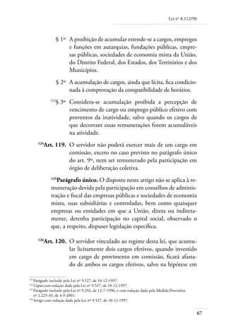 Lei no 8.112/90



	                  § 1º 	A proibição de acumular estende-se a cargos, empregos
                         e funções em autarquias, fundações públicas, empre-
                         sas públicas, sociedades de economia mista da União,
                         do Distrito Federal, dos Estados, dos Territórios e dos
                         Municípios.
	                  § 2º 	A acumulação de cargos, ainda que lícita, fica condicio-
                         nada à comprovação da compatibilidade de horários.
	            123
                   § 3º 	Considera-se acumulação proibida a percepção de
                         vencimento de cargo ou emprego público efetivo com
                         proventos da inatividade, salvo quando os cargos de
                         que decorram essas remunerações forem acumuláveis
                         na atividade.
	
         Art. 119. 	O servidor não poderá exercer mais de um cargo em
       124

                    comissão, exceto no caso previsto no parágrafo único
                    do art. 9º, nem ser remunerado pela participação em
                    órgão de deliberação coletiva.
             125
                Parágrafo único. O disposto neste artigo não se aplica à re-
             muneração devida pela participação em conselhos de adminis-
             tração e fiscal das empresas públicas e sociedades de economia
             mista, suas subsidiárias e controladas, bem como quaisquer
             empresas ou entidades em que a União, direta ou indireta-
             mente, detenha participação no capital social, observado o
             que, a respeito, dispuser legislação específica.

	
         Art. 120. 	O servidor vinculado ao regime desta lei, que acumu-
       126

                    lar licitamente dois cargos efetivos, quando investido
                    em cargo de provimento em comissão, ficará afasta-
                    do de ambos os cargos efetivos, salvo na hipótese em

123	
    Parágrafo incluído pela Lei nº 9.527, de 10-12-1997.
124	
    Caput com redação dada pela Lei nº 9.527, de 10-12-1997.
125	
    Parágrafo incluído pela Lei nº 9.292, de 12-7-1996, e com redação dada pela Medida Provisória
    nº 2.225-45, de 4-9-2001.
126	
    Artigo com redação dada pela Lei nº 9.527, de 10-12-1997.


                                                                                                        67
 