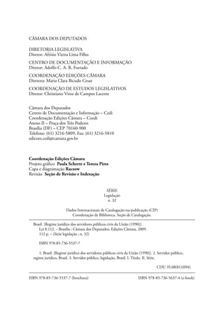 CÂMARA DOS DEPUTADOS

DIRETORIA LEGISLATIVA
Diretor: Afrísio Vieira Lima Filho
CENTRO DE DOCUMENTAÇÃO E INFORMAÇÃO
Diretor: Adolfo C. A. R. Furtado
COORDENAÇÃO EDIÇÕES CÂMARA
Diretora: Maria Clara Bicudo Cesar
COORDENAÇÃO DE ESTUDOS LEGISLATIVOS
Diretor: Christiano Vitor de Campos Lacorte


Câmara dos Deputados
Centro de Documentação e Informação – Cedi
Coordenação Edições Câmara – Coedi
Anexo II – Praça dos Três Poderes
Brasília (DF) – CEP 70160-900
Telefone: (61) 3216-5809; Fax: (61) 3216-5810
edicoes.cedi@camara.gov.br



Coordenação Edições Câmara
Projeto gráfico Paula Scherre e Tereza Pires
Capa e diagramação Racsow
Revisão Seção de Revisão e Indexação


                                                     SÉRIE
                                                    Legislação
                                                      n. 32

                       Dados Internacionais de Catalogação-na-publicação (CIP)
                          Coordenação de Biblioteca. Seção de Catalogação.

  Brasil. [Regime jurídico dos servidores públicos civis da União (1990)].
     Lei 8.112. – Brasília : Câmara dos Deputados, Edições Câmara, 2009.
     112 p. – (Série legislação ; n. 32)

     ISBN 978-85-736-5537-7

      1. Brasil. [Regime jurídico dos servidores públicos civis da União (1990)]. 2. Servidor público,
  regime jurídico, Brasil. 3. Servidor público, legislação, Brasil. I. Título. II. Série.

  						                                                                               CDU 35.08(81)(094)

ISBN 978-85-736-5537-7 (brochura)	              	                               ISBN 978-85-736-5637-4 (e-book)
 