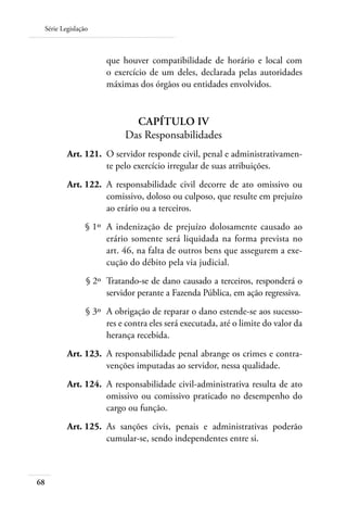 Série Legislação



                      que houver compatibilidade de horário e local com
                      o exercício de um deles, declarada pelas autoridades
                      máximas dos órgãos ou entidades envolvidos.


                             Capítulo IV
                           Das Responsabilidades
 	       Art. 121. 	O servidor responde civil, penal e administrativamen-
                    te pelo exercício irregular de suas atribuições.
 	       Art. 122. 	A responsabilidade civil decorre de ato omissivo ou
                    comissivo, doloso ou culposo, que resulte em prejuízo
                    ao erário ou a terceiros.
 	             § 1º 	A indenização de prejuízo dolosamente causado ao
                     erário somente será liquidada na forma prevista no
                     art. 46, na falta de outros bens que assegurem a exe-
                     cução do débito pela via judicial.
 	              § 2º 	Tratando-se de dano causado a terceiros, responderá o
                      servidor perante a Fazenda Pública, em ação regressiva.
 	              § 3º 	A obrigação de reparar o dano estende-se aos sucesso-
                      res e contra eles será executada, até o limite do valor da
                      herança recebida.
 	       Art. 123. 	A responsabilidade penal abrange os crimes e contra-
                    venções imputadas ao servidor, nessa qualidade.
 	       Art. 124. 	A responsabilidade civil-administrativa resulta de ato
                    omissivo ou comissivo praticado no desempenho do
                    cargo ou função.
 	       Art. 125. 	As sanções civis, penais e administrativas poderão
                    cumular-se, sendo independentes entre si.



68
 