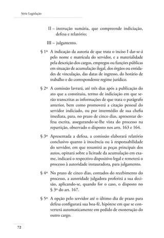 Série Legislação



 	                  II – 	instrução sumária, que compreende indiciação,
                         defesa e relatório;
 	                  III – 	julgamento.
 	              § 1º 	A indicação da autoria de que trata o inciso I dar-se-á
                      pelo nome e matrícula do servidor, e a materialidade
                      pela descrição dos cargos, empregos ou funções públicas
                      em situação de acumulação ilegal, dos órgãos ou entida-
                      des de vinculação, das datas de ingresso, do horário de
                      trabalho e do correspondente regime jurídico.
 	              § 2º 	A comissão lavrará, até três dias após a publicação do
                      ato que a constituiu, termo de indiciação em que se-
                      rão transcritas as informações de que trata o parágrafo
                      anterior, bem como promoverá a citação pessoal do
                      servidor indiciado, ou por intermédio de sua chefia
                      imediata, para, no prazo de cinco dias, apresentar de-
                      fesa escrita, assegurando-se-lhe vista do processo na
                      repartição, observado o disposto nos arts. 163 e 164.
 	              § 3º 	Apresentada a defesa, a comissão elaborará relatório
                      conclusivo quanto à inocência ou à responsabilidade
                      do servidor, em que resumirá as peças principais dos
                      autos, opinará sobre a licitude da acumulação em exa-
                      me, indicará o respectivo dispositivo legal e remeterá o
                      processo à autoridade instauradora, para julgamento.
 	              § 4º 	No prazo de cinco dias, contados do recebimento do
                      processo, a autoridade julgadora proferirá a sua deci-
                      são, aplicando-se, quando for o caso, o disposto no
                      § 3º do art. 167.
 	              § 5º 	A opção pelo servidor até o último dia de prazo para
                      defesa configurará sua boa-fé, hipótese em que se con-
                      verterá automaticamente em pedido de exoneração do
                      outro cargo.

72
 