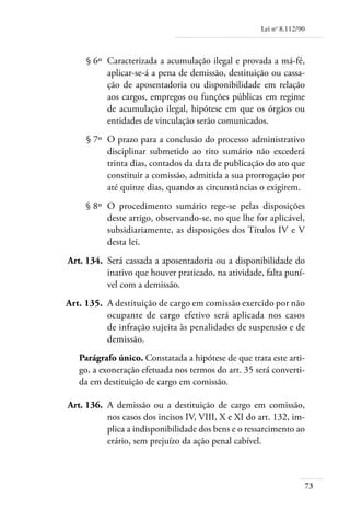 Lei no 8.112/90



	        § 6º 	Caracterizada a acumulação ilegal e provada a má-fé,
               aplicar-se-á a pena de demissão, destituição ou cassa-
               ção de aposentadoria ou disponibilidade em relação
               aos cargos, empregos ou funções públicas em regime
               de acumulação ilegal, hipótese em que os órgãos ou
               entidades de vinculação serão comunicados.
	        § 7º 	O prazo para a conclusão do processo administrativo
               disciplinar submetido ao rito sumário não excederá
               trinta dias, contados da data de publicação do ato que
               constituir a comissão, admitida a sua prorrogação por
               até quinze dias, quando as circunstâncias o exigirem.
	        § 8º 	O procedimento sumário rege-se pelas disposições
               deste artigo, observando-se, no que lhe for aplicável,
               subsidiariamente, as disposições dos Títulos IV e V
               desta lei.
	   Art. 134. 	Será cassada a aposentadoria ou a disponibilidade do
               inativo que houver praticado, na atividade, falta puní-
               vel com a demissão.
	   Art. 135. 	A destituição de cargo em comissão exercido por não
               ocupante de cargo efetivo será aplicada nos casos
               de infração sujeita às penalidades de suspensão e de
               demissão.
       Parágrafo único. Constatada a hipótese de que trata este arti-
       go, a exoneração efetuada nos termos do art. 35 será converti-
       da em destituição de cargo em comissão.

	   Art. 136. 	A demissão ou a destituição de cargo em comissão,
               nos casos dos incisos IV, VIII, X e XI do art. 132, im-
               plica a indisponibilidade dos bens e o ressarcimento ao
               erário, sem prejuízo da ação penal cabível.



                                                                           73
 