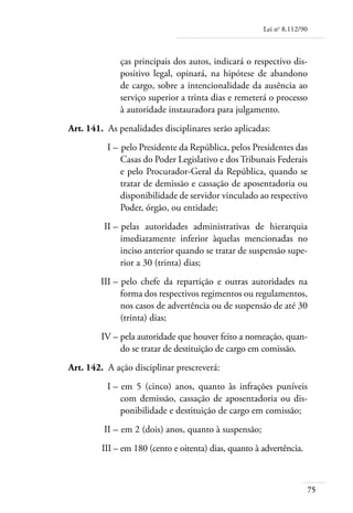 Lei no 8.112/90



                  ças principais dos autos, indicará o respectivo dis-
                  positivo legal, opinará, na hipótese de abandono
                  de cargo, sobre a intencionalidade da ausência ao
                  serviço superior a trinta dias e remeterá o processo
                  à autoridade instauradora para julgamento.
	   Art. 141. 	As penalidades disciplinares serão aplicadas:
	             I – 	pelo Presidente da República, pelos Presidentes das
                  Casas do Poder Legislativo e dos Tribunais Federais
                  e pelo Procurador-Geral da República, quando se
                  tratar de demissão e cassação de aposentadoria ou
                  disponibilidade de servidor vinculado ao respectivo
                  Poder, órgão, ou entidade;
	            II – 	pelas autoridades administrativas de hierarquia
                  imediatamente inferior àquelas mencionadas no
                  inciso anterior quando se tratar de suspensão supe-
                  rior a 30 (trinta) dias;
	            III – 	pelo chefe da repartição e outras autoridades na
                   forma dos respectivos regimentos ou regulamentos,
                   nos casos de advertência ou de suspensão de até 30
                   (trinta) dias;
	            IV – 	 ela autoridade que houver feito a nomeação, quan-
                  p
                  do se tratar de destituição de cargo em comissão.
	   Art. 142. 	A ação disciplinar prescreverá:
	             I – 	em 5 (cinco) anos, quanto às infrações puníveis
                  com demissão, cassação de aposentadoria ou dis-
                  ponibilidade e destituição de cargo em comissão;
	            II – 	em 2 (dois) anos, quanto à suspensão;
	            III – 	 m 180 (cento e oitenta) dias, quanto à advertência.
                   e



                                                                              75
 