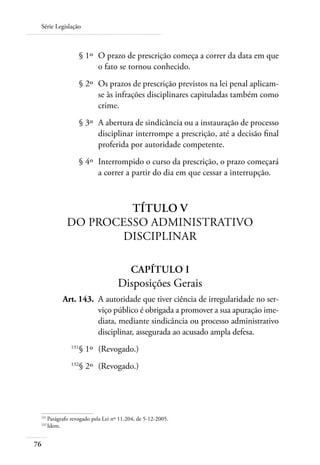 Série Legislação



 	                   § 1º 	O prazo de prescrição começa a correr da data em que
                           o fato se tornou conhecido.
 	                   § 2º 	Os prazos de prescrição previstos na lei penal aplicam-
                           se às infrações disciplinares capituladas também como
                           crime.
 	                   § 3º 	A abertura de sindicância ou a instauração de processo
                           disciplinar interrompe a prescrição, até a decisão final
                           proferida por autoridade competente.
 	                   § 4º 	Interrompido o curso da prescrição, o prazo começará
                           a correr a partir do dia em que cessar a interrupção.



                      Título V
             Do Processo Administrativo
                     Disciplinar

                                        Capítulo I
                                   Disposições Gerais
 	         Art. 143. 	A autoridade que tiver ciência de irregularidade no ser-
                      viço público é obrigada a promover a sua apuração ime-
                      diata, mediante sindicância ou processo administrativo
                      disciplinar, assegurada ao acusado ampla defesa.
 	             131
                     § 1º 	(Revogado.)
 	             132
                     § 2º 	(Revogado.)




 131	
     Parágrafo revogado pela Lei nº 11.204, de 5-12-2005.
 132	
     Idem.


76
 