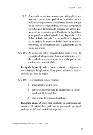 Lei no 8.112/90



	             133
                 § 3º 	A apuração de que trata o caput, por solicitação da au-
                       toridade a que se refere, poderá ser promovida por au-
                       toridade de órgão ou entidade diverso daquele em que
                       tenha ocorrido a irregularidade, mediante competência
                       específica para tal finalidade, delegada em caráter per-
                       manente ou temporário pelo Presidente da República,
                       pelos presidentes das Casas do Poder Legislativo e dos
                       Tribunais Federais e pelo Procurador-Geral da Repúbli-
                       ca, no âmbito do respectivo Poder, órgão ou entidade,
                       preservadas as competências para o julgamento que se
                       seguir à apuração.
	         Art. 144. 	As denúncias sobre irregularidades serão objeto de
                     apuração, desde que contenham a identificação e o en-
                     dereço do denunciante e sejam formuladas por escrito,
                     confirmada a autenticidade.
              Parágrafo único. Quando o fato narrado não configurar evi-
              dente infração disciplinar ou ilícito penal, a denúncia será ar-
              quivada, por falta de objeto.

	         Art. 145. 	Da sindicância poderá resultar:
	                        I – 	arquivamento do processo;
	                       II – 	aplicação de penalidade de advertência ou suspen-
                             são de até 30 (trinta) dias;
	                      III – 	instauração de processo disciplinar.
              Parágrafo único. O prazo para conclusão da sindicância não
              excederá 30 (trinta) dias, podendo ser prorrogado por igual
              período, a critério da autoridade superior.




133	
    Parágrafo incluído pela Lei nº 9.527, de 10-12-1997.


                                                                                       77
 