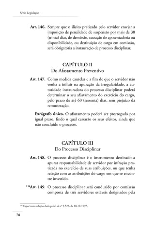 Série Legislação



 	            Art. 146. 	Sempre que o ilícito praticado pelo servidor ensejar a
                         imposição de penalidade de suspensão por mais de 30
                         (trinta) dias, de demissão, cassação de aposentadoria ou
                         disponibilidade, ou destituição de cargo em comissão,
                         será obrigatória a instauração de processo disciplinar.


                                  Capítulo II
                             Do Afastamento Preventivo
 	         Art. 147. 	Como medida cautelar e a fim de que o servidor não
                      venha a influir na apuração da irregularidade, a au-
                      toridade instauradora do processo disciplinar poderá
                      determinar o seu afastamento do exercício do cargo,
                      pelo prazo de até 60 (sessenta) dias, sem prejuízo da
                      remuneração.
                Parágrafo único. O afastamento poderá ser prorrogado por
                igual prazo, findo o qual cessarão os seus efeitos, ainda que
                não concluído o processo.



                                   Capítulo III
                                Do Processo Disciplinar
 	         Art. 148. 	O processo disciplinar é o instrumento destinado a
                      apurar responsabilidade de servidor por infração pra-
                      ticada no exercício de suas atribuições, ou que tenha
                      relação com as atribuições do cargo em que se encon-
                      tre investido.
 	      134
           Art. 149. 	O processo disciplinar será conduzido por comissão
                      composta de três servidores estáveis designados pela

 134	
     Caput com redação dada pela Lei nº 9.527, de 10-12-1997.


78
 