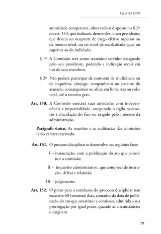 Lei no 8.112/90



               autoridade competente, observado o disposto no § 3º
               do art. 143, que indicará, dentre eles, o seu presidente,
               que deverá ser ocupante de cargo efetivo superior ou
               de mesmo nível, ou ter nível de escolaridade igual ou
               superior ao do indiciado.
	        § 1º 	A Comissão terá como secretário servidor designado
               pelo seu presidente, podendo a indicação recair em
               um de seus membros.
	        § 2º 	Não poderá participar de comissão de sindicância ou
               de inquérito, cônjuge, companheiro ou parente do
               acusado, consanguíneo ou afim, em linha reta ou cola-
               teral, até o terceiro grau.
	   Art. 150. 	A Comissão exercerá suas atividades com indepen-
               dência e imparcialidade, assegurado o sigilo necessá-
               rio à elucidação do fato ou exigido pelo interesse da
               administração.
       Parágrafo único. As reuniões e as audiências das comissões
       terão caráter reservado.

	   Art. 151. 	O processo disciplinar se desenvolve nas seguintes fases:
	             I – 	instauração, com a publicação do ato que consti-
                  tuir a comissão;
	            II –	 inquérito administrativo, que compreende instru-
                  ção, defesa e relatório;
	           III – 	julgamento.
	   Art. 152. 	O prazo para a conclusão do processo disciplinar não
               excederá 60 (sessenta) dias, contados da data de publi-
               cação do ato que constituir a comissão, admitida a sua
               prorrogação por igual prazo, quando as circunstâncias
               o exigirem.

                                                                              79
 