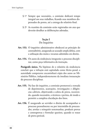 Série Legislação



 	              § 1º 	Sempre que necessário, a comissão dedicará tempo
                      integral aos seus trabalhos, ficando seus membros dis-
                      pensados do ponto, até a entrega do relatório final.
 	              § 2º 	As reuniões da comissão serão registradas em atas que
                      deverão detalhar as deliberações adotadas.


                                   Seção I
                                 Do Inquérito
 	       Art. 153. 	O inquérito administrativo obedecerá ao princípio do
                    contraditório, assegurada ao acusado ampla defesa, com
                    a utilização dos meios e recursos admitidos em direito.
 	       Art. 154. 	Os autos da sindicância integrarão o processo discipli-
                    nar, como peça informativa da instrução.
             Parágrafo único. Na hipótese de o relatório da sindicância
             concluir que a infração está capitulada como ilícito penal, a
             autoridade competente encaminhará cópia dos autos ao Mi-
             nistério Público, independentemente da imediata instauração
             do processo disciplinar.

     	   Art. 155. 	Na fase do inquérito, a comissão promoverá a tomada
                    de depoimentos, acareações, investigações e diligên-
                    cias cabíveis, objetivando a coleta de prova, recorren-
                    do, quando necessário, a técnicos e peritos, de modo a
                    permitir a completa elucidação dos fatos.
 	       Art. 156. 	É assegurado ao servidor o direito de acompanhar o
                    processo pessoalmente ou por intermédio de procura-
                    dor, arrolar e reinquirir testemunhas, produzir provas
                    e contraprovas e formular quesitos, quando se tratar
                    de prova pericial.



80
 