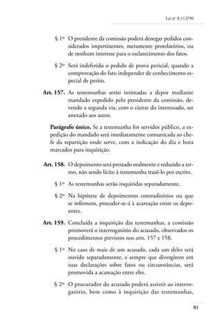 Lei no 8.112/90



	        § 1º 	O presidente da comissão poderá denegar pedidos con-
               siderados impertinentes, meramente protelatórios, ou
               de nenhum interesse para o esclarecimento dos fatos.
	       § 2º 	Será indeferido o pedido de prova pericial, quando a
              comprovação do fato independer de conhecimento es-
              pecial de perito.
	   Art. 157. 	As testemunhas serão intimadas a depor mediante
               mandado expedido pelo presidente da comissão, de-
               vendo a segunda via, com o ciente do interessado, ser
               anexado aos autos.
       Parágrafo único. Se a testemunha for servidor público, a ex-
       pedição do mandado será imediatamente comunicada ao che-
       fe da repartição onde serve, com a indicação do dia e hora
       marcados para inquirição.

	   Art. 158. 	O depoimento será prestado oralmente e reduzido a ter-
               mo, não sendo lícito à testemunha trazê-lo por escrito.
	       § 1º 	As testemunhas serão inquiridas separadamente.
	       § 2º 	Na hipótese de depoimentos contraditórios ou que
              se infirmem, proceder-se-á à acareação entre os depo­
              entes.
	   Art. 159. 	Concluída a inquirição das testemunhas, a comissão
               promoverá o interrogatório do acusado, observados os
               procedimentos previstos nos arts. 157 e 158.
	       § 1º 	No caso de mais de um acusado, cada um deles será
              ouvido separadamente, e sempre que divergirem em
              suas declarações sobre fatos ou circunstâncias, será
              promovida a acareação entre eles.
	       § 2º 	O procurador do acusado poderá assistir ao interro-
              gatório, bem como à inquirição das testemunhas,

                                                                           81
 