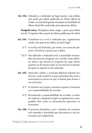 Lei no 8.112/90



	         Art. 163. 	Achando-se o indiciado em lugar incerto e não sabido,
                     será citado por edital, publicado no Diário Oficial da
                     União e em jornal de grande circulação na localidade do
                     último domicílio conhecido, para apresentar defesa.
              Parágrafo único. Na hipótese deste artigo, o prazo para defesa
              será de 15 (quinze) dias a partir da última publicação do edital.

	         Art. 164. 	Considerar-se-á revel o indiciado que, regularmente
                     citado, não apresentar defesa no prazo legal.
	                   § 1º 	A revelia será declarada, por termo, nos autos do pro-
                          cesso e devolverá o prazo para a defesa.
	             135
                    § 2º 	Para defender o indiciado revel, a autoridade instaura-
                          dora do processo designará um servidor como defen-
                          sor dativo, que deverá ser ocupante de cargo efetivo
                          superior ou de mesmo nível, ou ter nível de escolarida-
                          de igual ou superior ao do indiciado.
	         Art. 165. 	Apreciada a defesa, a comissão elaborará relatório mi-
                     nucioso, onde resumirá as peças principais dos autos e
                     mencionará as provas em que se baseou para formar a
                     sua convicção.
	                   § 1º 	O relatório será sempre conclusivo quanto à inocência
                          ou à responsabilidade do servidor.
	                   § 2º 	Reconhecida a responsabilidade do servidor, a comis-
                          são indicará o dispositivo legal ou regulamentar trans-
                          gredido, bem como as circunstâncias agravantes ou
                          atenuantes.
	         Art. 166. 	O processo disciplinar, com o relatório da comissão,
                     será remetido à autoridade que determinou a sua ins-
                     tauração, para julgamento.

135	
    Parágrafo com redação dada pela Lei nº 9.527, de 10-12-1997.


                                                                                      83
 