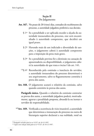 Série Legislação



                                          Seção II
                                        Do Julgamento
 	            Art. 167. 	No prazo de 20 (vinte) dias, contados do recebimento do
                         processo, a autoridade julgadora proferirá a sua decisão.
 	                § 1º 	Se a penalidade a ser aplicada exceder a alçada da au-
                        toridade instauradora do processo, este será encami-
                        nhado à autoridade competente, que decidirá em
                        igual prazo.
 	                    § 2º 	Havendo mais de um indiciado e diversidade de san-
                            ções, o julgamento caberá à autoridade competente
                            para a imposição da pena mais grave.
 	                    § 3º 	Se a penalidade prevista for a demissão ou cassação de
                            aposentadoria ou disponibilidade, o julgamento cabe-
                            rá às autoridades de que trata o inciso I do art. 141.
 	              136
                      § 4º 	Reconhecida pela comissão a inocência do servidor,
                            a autoridade instauradora do processo determinará o
                            seu arquivamento, salvo se flagrantemente contrária à
                            prova dos autos.
 	         Art. 168. 	O julgamento acatará o relatório da comissão, salvo
                      quando contrário às provas dos autos.
                Parágrafo único. Quando o relatório da comissão contrariar
                as provas dos autos, a autoridade julgadora poderá, motivada-
                mente, agravar a penalidade proposta, abrandá-la ou isentar o
                servidor de responsabilidade.

 	      137
           Art. 169. 	Verificada a ocorrência de vício insanável, a autoridade
                      que determinou a instauração do processo ou outra de
                      hierarquia superior declarará a sua nulidade, total ou

 136	
     Parágrafo incluído pela Lei nº 9.527, de 10-12-1997.
 137	
     Caput com redação dada pela Lei nº 9.527, de 10-12-1997.


84
 