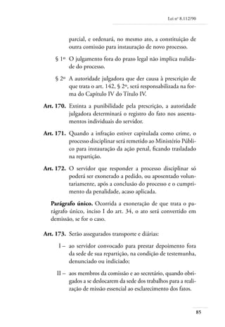 Lei no 8.112/90



               parcial, e ordenará, no mesmo ato, a constituição de
               outra comissão para instauração de novo processo.
	        § 1º 	O julgamento fora do prazo legal não implica nulida-
               de do processo.
	        § 2º 	A autoridade julgadora que der causa à prescrição de
               que trata o art. 142, § 2º, será responsabilizada na for-
               ma do Capítulo IV do Título IV.
	   Art. 170. 	Extinta a punibilidade pela prescrição, a autoridade
               julgadora determinará o registro do fato nos assenta-
               mentos individuais do servidor.
	   Art. 171. 	Quando a infração estiver capitulada como crime, o
               processo disciplinar será remetido ao Ministério Públi-
               co para instauração da ação penal, ficando trasladado
               na repartição.
	   Art. 172. 	O servidor que responder a processo disciplinar só
               poderá ser exonerado a pedido, ou aposentado volun-
               tariamente, após a conclusão do processo e o cumpri-
               mento da penalidade, acaso aplicada.
       Parágrafo único. Ocorrida a exoneração de que trata o pa-
       rágrafo único, inciso I do art. 34, o ato será convertido em
       demissão, se for o caso.

	   Art. 173. 	Serão assegurados transporte e diárias:
	         I – 	ao servidor convocado para prestar depoimento fora
               da sede de sua repartição, na condição de testemunha,
               denunciado ou indiciado;
	        II – 	aos membros da comissão e ao secretário, quando obri-
               gados a se deslocarem da sede dos trabalhos para a reali-
               zação de missão essencial ao esclarecimento dos fatos.


                                                                             85
 