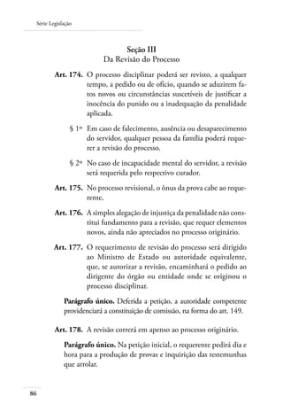 Série Legislação



                                 Seção III
                           Da Revisão do Processo
 	       Art. 174. 	O processo disciplinar poderá ser revisto, a qualquer
                    tempo, a pedido ou de ofício, quando se aduzirem fa-
                    tos novos ou circunstâncias suscetíveis de justificar a
                    inocência do punido ou a inadequação da penalidade
                    aplicada.
 	              § 1º 	Em caso de falecimento, ausência ou desaparecimento
                      do servidor, qualquer pessoa da família poderá reque-
                      rer a revisão do processo.
 	              § 2º 	No caso de incapacidade mental do servidor, a revisão
                      será requerida pelo respectivo curador.
 	       Art. 175. 	No processo revisional, o ônus da prova cabe ao reque-
                    rente.
 	       Art. 176. 	A simples alegação de injustiça da penalidade não cons-
                    titui fundamento para a revisão, que requer elementos
                    novos, ainda não apreciados no processo originário.
 	       Art. 177. 	O requerimento de revisão do processo será dirigido
                    ao Ministro de Estado ou autoridade equivalente,
                    que, se autorizar a revisão, encaminhará o pedido ao
                    dirigente do órgão ou entidade onde se originou o
                    processo disciplinar.
             Parágrafo único. Deferida a petição, a autoridade competente
             providenciará a constituição de comissão, na forma do art. 149.

     	   Art. 178. 	A revisão correrá em apenso ao processo originário.
             Parágrafo único. Na petição inicial, o requerente pedirá dia e
             hora para a produção de provas e inquirição das testemunhas
             que arrolar.


86
 