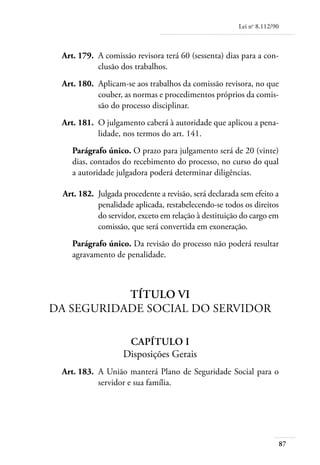 Lei no 8.112/90



	    Art. 179. 	A comissão revisora terá 60 (sessenta) dias para a con-
                clusão dos trabalhos.
	    Art. 180. 	Aplicam-se aos trabalhos da comissão revisora, no que
                couber, as normas e procedimentos próprios da comis-
                são do processo disciplinar.
	    Art. 181. 	O julgamento caberá à autoridade que aplicou a pena-
                lidade, nos termos do art. 141.
        Parágrafo único. O prazo para julgamento será de 20 (vinte)
        dias, contados do recebimento do processo, no curso do qual
        a autoridade julgadora poderá determinar diligências.

	    Art. 182. 	Julgada procedente a revisão, será declarada sem efeito a
                penalidade aplicada, restabelecendo-se todos os direitos
                do servidor, exceto em relação à destituição do cargo em
                comissão, que será convertida em exoneração.
        Parágrafo único. Da revisão do processo não poderá resultar
        agravamento de penalidade.



               Título VI
    Da Seguridade Social do Servidor

                         Capítulo I
                        Disposições Gerais
	    Art. 183. 	A União manterá Plano de Seguridade Social para o
                servidor e sua família.




                                                                              87
 