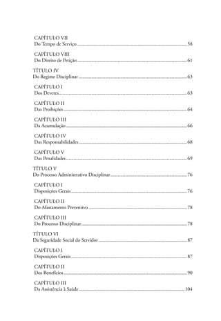 Capítulo VII
Do Tempo de Serviço........................................................................................58

Capítulo VIII
Do Direito de Petição........................................................................................61

Título IV
Do Regime Disciplinar.......................................................................................63

Capítulo I
Dos Deveres......................................................................................................63
           .

Capítulo II
Das Proibições...................................................................................................64

Capítulo III
Da Acumulação.................................................................................................66

Capítulo IV
Das Responsabilidades.......................................................................................68

Capítulo V
Das Penalidades.................................................................................................69

Título V
Do Processo Administrativo Disciplinar..............................................................76

Capítulo I
Disposições Gerais.............................................................................................76

Capítulo II
Do Afastamento Preventivo...............................................................................78

Capítulo III
Do Processo Disciplinar.....................................................................................78

Título VI
Da Seguridade Social do Servidor.......................................................................87

Capítulo I
Disposições Gerais.............................................................................................87

Capítulo II
Dos Benefícios...................................................................................................90

Capítulo III
Da Assistência à Saúde.....................................................................................104
 