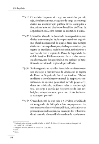 Série Legislação



 	            138
                    § 1º 	O servidor ocupante de cargo em comissão que não
                          seja, simultaneamente, ocupante de cargo ou emprego
                          efetivo na administração pública direta, autárquica e
                          fundacional não terá direito aos benefícios do Plano de
                          Seguridade Social, com exceção da assistência à saúde.
 	            139
                    § 2º 	O servidor afastado ou licenciado do cargo efetivo, sem
                          direito à remuneração, inclusive para servir em organis-
                          mo oficial internacional do qual o Brasil seja membro
                          efetivo ou com o qual coopere, ainda que contribua para
                          regime de previdência social no exterior, terá suspenso o
                          seu vínculo com o regime do Plano de Seguridade So-
                          cial do Servidor Público enquanto durar o afastamento
                          ou a licença, não lhes assistindo, neste período, os bene-
                          fícios do mencionado regime de previdência.
 	            140
                    § 3º 	Será assegurada ao servidor licenciado ou afastado sem
                          remuneração a manutenção da vinculação ao regime
                          do Plano de Seguridade Social do Servidor Público,
                          mediante o recolhimento mensal da respectiva con-
                          tribuição, no mesmo percentual devido pelos servi-
                          dores em atividade, incidente sobre a remuneração
                          total do cargo a que faz jus no exercício de suas atri-
                          buições, computando-se, para esse efeito, inclusive,
                          as vantagens pessoais.
 	            141
                    § 4º 	O recolhimento de que trata o § 3º deve ser efetuado
                          até o segundo dia útil após a data do pagamento das
                          remunerações dos servidores públicos, aplicando-se os
                          procedimentos de cobrança e execução dos tributos fe-
                          derais quando não recolhidas na data de vencimento.

 138	
     Parágrafo único original incluído pela Lei nº 8.647, de 13-4-1993, e com redação dada pela Lei
     nº 10.667, de 14-5-2003.
 139	
     Parágrafo incluído pela Lei nº 10.667, de 14-5-2003.
 140	
     Idem.
 141	
     Idem.


88
 