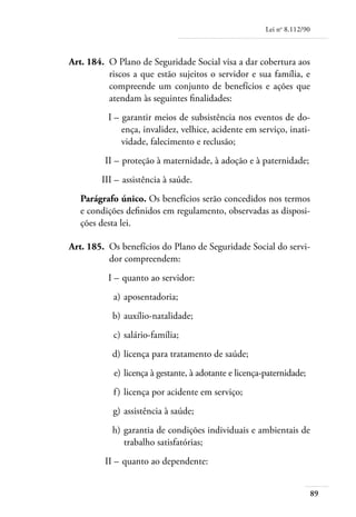 Lei no 8.112/90



	   Art. 184. 	O Plano de Seguridade Social visa a dar cobertura aos
               riscos a que estão sujeitos o servidor e sua família, e
               compreende um conjunto de benefícios e ações que
               atendam às seguintes finalidades:
	             I – 	garantir meios de subsistência nos eventos de do-
                  ença, invalidez, velhice, acidente em serviço, inati-
                  vidade, falecimento e reclusão;
	            II – 	proteção à maternidade, à adoção e à paternidade;
	           III – 	assistência à saúde.
       Parágrafo único. Os benefícios serão concedidos nos termos
       e condições definidos em regulamento, observadas as disposi-
       ções desta lei.

	   Art. 185. 	Os benefícios do Plano de Seguridade Social do servi-
               dor compreendem:
	             I – 	quanto ao servidor:
	               a) 	aposentadoria;
	              b) 	auxílio-natalidade;
	               c) 	salário-família;
	              d) 	licença para tratamento de saúde;
	               e) 	licença à gestante, à adotante e licença-paternidade;
	               f ) 	licença por acidente em serviço;
	               g) 	assistência à saúde;
	              h) 	garantia de condições individuais e ambientais de
                   trabalho satisfatórias;
	            II – 	quanto ao dependente:


                                                                               89
 
