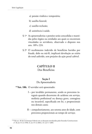 Série Legislação



 	                          a) 	pensão vitalícia e temporária;
 	                          b) 	auxílio-funeral;
 	                          c) 	auxílio-reclusão;
 	                          d) 	assistência à saúde.
 	                § 1º 	As aposentadorias e pensões serão concedidas e manti-
                        das pelos órgãos ou entidades aos quais se encontram
                        vinculados os servidores, observado o disposto nos
                        arts. 189 e 224.
 	                § 2º 	O recebimento indevido de benefícios havidos por
                        fraude, dolo ou má-fé, implicará devolução ao erário
                        do total auferido, sem prejuízo da ação penal cabível.


                                        Capítulo II
                                        Dos Benefícios


                                           Seção I
                                       Da Aposentadoria
 	      142
           Art. 186. 	O servidor será aposentado:
 	                        I – 	por invalidez permanente, sendo os proventos in-
                              tegrais quando decorrente de acidente em serviço,
                              moléstia profissional ou doença grave, contagiosa
                              ou incurável, especificada em lei, e proporcionais
                              nos demais casos;
 	                       II – 	compulsoriamente, aos setenta anos de idade, com
                              proventos proporcionais ao tempo de serviço;

 142	
     Vide art. 40 da Constituição Federal com as alterações introduzidas pelas Emendas Constitucionais
     nos 20, de 15-12-1998; 41, de 19-12-2003; e 47, de 5-7-2005.


90
 