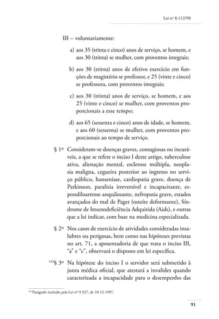 Lei no 8.112/90



	                       III – 	voluntariamente:
	                          a) 	aos 35 (trinta e cinco) anos de serviço, se homem, e
                               aos 30 (trinta) se mulher, com proventos integrais;
	                          b) 	aos 30 (trinta) anos de efetivo exercício em fun-
                               ções de magistério se professor, e 25 (vinte e cinco)
                               se professora, com proventos integrais;
	                          c) 	aos 30 (trinta) anos de serviço, se homem, e aos
                               25 (vinte e cinco) se mulher, com proventos pro-
                               porcionais a esse tempo;
	                          d) 	aos 65 (sessenta e cinco) anos de idade, se homem,
                               e aos 60 (sessenta) se mulher, com proventos pro-
                               porcionais ao tempo de serviço.
	                   § 1º 	Consideram-se doenças graves, contagiosas ou incurá-
                          veis, a que se refere o inciso I deste artigo, tuberculose
                          ativa, alienação mental, esclerose múltipla, neopla-
                          sia maligna, cegueira posterior ao ingresso no servi-
                          ço público, hanseníase, cardiopatia grave, doença de
                          Parkinson, paralisia irreversível e incapacitante, es-
                          pondiloartrose anquilosante, nefropatia grave, estados
                          avançados do mal de Paget (osteíte deformante), Sín-
                          drome de Imunodeficiência Adquirida (Aids), e outras
                          que a lei indicar, com base na medicina especializada.
	                   § 2º 	Nos casos de exercício de atividades consideradas insa-
                          lubres ou perigosas, bem como nas hipóteses previstas
                          no art. 71, a aposentadoria de que trata o inciso III,
                          “a” e “c”, observará o disposto em lei específica.
	             143
                    § 3º 	Na hipótese do inciso I o servidor será submetido à
                          junta médica oficial, que atestará a invalidez quando
                          caracterizada a incapacidade para o desempenho das

143	
    Parágrafo incluído pela Lei nº 9.527, de 10-12-1997.


                                                                                         91
 