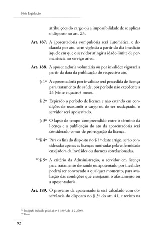 Série Legislação



                           atribuições do cargo ou a impossibilidade de se aplicar
                           o disposto no art. 24.
 	         Art. 187. 	A aposentadoria compulsória será automática, e de-
                      clarada por ato, com vigência a partir do dia imediato
                      àquele em que o servidor atingir a idade-limite de per-
                      manência no serviço ativo.
 	         Art. 188. 	A aposentadoria voluntária ou por invalidez vigorará a
                      partir da data da publicação do respectivo ato.
 	                   § 1º 	A aposentadoria por invalidez será precedida de licença
                           para tratamento de saúde, por período não excedente a
                           24 (vinte e quatro) meses.
 	                   § 2º 	Expirado o período de licença e não estando em con-
                           dições de reassumir o cargo ou de ser readaptado, o
                           servidor será aposentado.
 	                   § 3º 	O lapso de tempo compreendido entre o término da
                           licença e a publicação do ato da aposentadoria será
                           considerado como de prorrogação da licença.
 	             144
                     § 4º 	Para os fins do disposto no § 1º deste artigo, serão con-
                           sideradas apenas as licenças motivadas pela enfermidade
                           ensejadora da invalidez ou doenças correlacionadas.
 	             145
                     § 5º 	A critério da Administração, o servidor em licença
                           para tratamento de saúde ou aposentado por invalidez
                           poderá ser convocado a qualquer momento, para ava-
                           liação das condições que ensejaram o afastamento ou
                           a aposentadoria.
 	         Art. 189. 	O provento da aposentadoria será calculado com ob-
                      servância do disposto no § 3º do art. 41, e revisto na


 144	
     Parágrafo incluído pela Lei nº 11.907, de 2-2-2009.
 145	
     Idem.


92
 