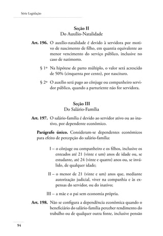 Série Legislação



                                Seção II
                           Do Auxílio-Natalidade
 	       Art. 196. 	O auxílio-natalidade é devido à servidora por moti-
                    vo de nascimento de filho, em quantia equivalente ao
                    menor vencimento do serviço público, inclusive no
                    caso de natimorto.
 	              § 1º 	Na hipótese de parto múltiplo, o valor será acrescido
                      de 50% (cinquenta por cento), por nascituro.
 	              § 2º 	O auxílio será pago ao cônjuge ou companheiro servi-
                      dor público, quando a parturiente não for servidora.


                                  Seção III
                              Do Salário-Família
 	       Art. 197. 	O salário-família é devido ao servidor ativo ou ao ina-
                    tivo, por dependente econômico.
             Parágrafo único. Consideram-se dependentes econômicos
             para efeito de percepção do salário-família:

     	               I – 	o cônjuge ou companheiro e os filhos, inclusive os
                         enteados até 21 (vinte e um) anos de idade ou, se
                         estudante, até 24 (vinte e quatro) anos ou, se invá-
                         lido, de qualquer idade;
 	                  II – 	o menor de 21 (vinte e um) anos que, mediante
                         autorização judicial, viver na companhia e às ex-
                         pensas do servidor, ou do inativo;
 	                  III – 	a mãe e o pai sem economia própria.
 	       Art. 198. 	Não se configura a dependência econômica quando o
                    beneficiário do salário-família perceber rendimento do
                    trabalho ou de qualquer outra fonte, inclusive pensão

94
 