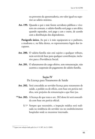 Lei no 8.112/90



                         ou provento da aposentadoria, em valor igual ou supe-
                         rior ao salário mínimo.
	            Art. 199. 	Quando o pai e mãe forem servidores públicos e vive-
                        rem em comum, o salário-família será pago a um deles;
                        quando separados, será pago a um e outro, de acordo
                        com a distribuição dos dependentes.
               Parágrafo único. Ao pai e à mãe equiparam-se o padrasto,
               a madrasta e, na falta destes, os representantes legais dos in-
               capazes.

	         Art. 200. 	O salário-família não está sujeito a qualquer tributo,
                     nem servirá de base para qualquer contribuição, inclu-
                     sive para a Previdência Social.
	            Art. 201. 	O afastamento do cargo efetivo, sem remuneração, não
                        acarreta a suspensão do pagamento do salário-família.


                                   Seção IV
                      Da Licença para Tratamento de Saúde
	         Art. 202. 	Será concedida ao servidor licença para tratamento de
                     saúde, a pedido ou de ofício, com base em perícia mé-
                     dica, sem prejuízo da remuneração a que fizer jus.
	      149
          Art. 203. 	A licença de que trata o art. 202 desta lei será concedi-
                     da com base em perícia oficial.
	                § 1º 	Sempre que necessário, a inspeção médica será reali-
                       zada na residência do servidor ou no estabelecimento
                       hospitalar onde se encontrar internado.




149	
    Caput com redação dada pela Lei nº 11.907, de 2-2-2009.


                                                                                    95
 