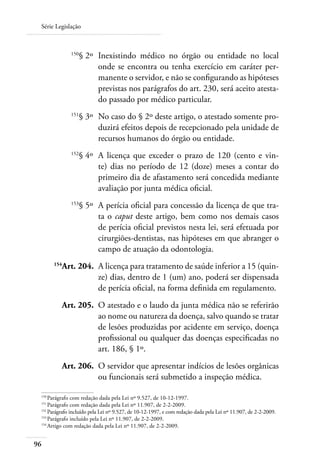 Série Legislação



 	            150
                    § 2º 	Inexistindo médico no órgão ou entidade no local
                          onde se encontra ou tenha exercício em caráter per-
                          manente o servidor, e não se configurando as hipóteses
                          previstas nos parágrafos do art. 230, será aceito atesta-
                          do passado por médico particular.
 	            151
                    § 3º 	No caso do § 2º deste artigo, o atestado somente pro-
                          duzirá efeitos depois de recepcionado pela unidade de
                          recursos humanos do órgão ou entidade.
 	            152
                    § 4º 	A licença que exceder o prazo de 120 (cento e vin-
                          te) dias no período de 12 (doze) meses a contar do
                          primeiro dia de afastamento será concedida mediante
                          avaliação por junta médica oficial.
 	            153
                    § 5º 	A perícia oficial para concessão da licença de que tra-
                          ta o caput deste artigo, bem como nos demais casos
                          de perícia oficial previstos nesta lei, será efetuada por
                          cirurgiões-dentistas, nas hipóteses em que abranger o
                          campo de atuação da odontologia.
 	
          Art. 204. 	A licença para tratamento de saúde inferior a 15 (quin-
        154

                     ze) dias, dentro de 1 (um) ano, poderá ser dispensada
                     de perícia oficial, na forma definida em regulamento.
 	        Art. 205. 	O atestado e o laudo da junta médica não se referirão
                     ao nome ou natureza da doença, salvo quando se tratar
                     de lesões produzidas por acidente em serviço, doença
                     profissional ou qualquer das doenças especificadas no
                     art. 186, § 1º.
 	        Art. 206. 	O servidor que apresentar indícios de lesões orgânicas
                     ou funcionais será submetido a inspeção médica.

 150	
      Parágrafo com redação dada pela Lei nº 9.527, de 10-12-1997.
 151
     	Parágrafo com redação dada pela Lei nº 11.907, de 2-2-2009.
 152
    	Parágrafo incluído pela Lei nº 9.527, de 10-12-1997, e com redação dada pela Lei nº 11.907, de 2-2-2009.
 153
     	Parágrafo incluído pela Lei nº 11.907, de 2-2-2009.
 154
     	Artigo com redação dada pela Lei nº 11.907, de 2-2-2009.


96
 