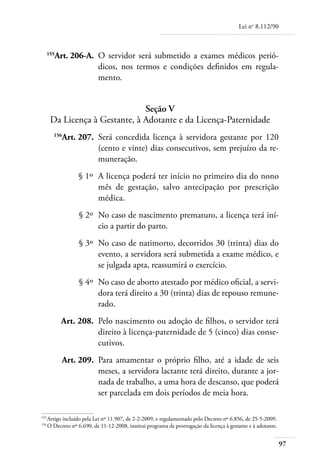 Lei no 8.112/90



	 155
        Art. 206-A. 	O servidor será submetido a exames médicos perió-
                     dicos, nos termos e condições definidos em regula-
                     mento.


                                Seção V
       Da Licença à Gestante, à Adotante e da Licença-Paternidade
	
          Art. 207. 	Será concedida licença à servidora gestante por 120
        156

                     (cento e vinte) dias consecutivos, sem prejuízo da re-
                     muneração.
	                § 1º 	A licença poderá ter início no primeiro dia do nono
                       mês de gestação, salvo antecipação por prescrição
                       médica.
	                 § 2º 	No caso de nascimento prematuro, a licença terá iní-
                        cio a partir do parto.
	                 § 3º 	No caso de natimorto, decorridos 30 (trinta) dias do
                        evento, a servidora será submetida a exame médico, e
                        se julgada apta, reassumirá o exercício.
	                 § 4º 	No caso de aborto atestado por médico oficial, a servi-
                        dora terá direito a 30 (trinta) dias de repouso remune-
                        rado.
	         Art. 208. 	Pelo nascimento ou adoção de filhos, o servidor terá
                     direito à licença-paternidade de 5 (cinco) dias conse-
                     cutivos.
	         Art. 209. 	Para amamentar o próprio filho, até a idade de seis
                     meses, a servidora lactante terá direito, durante a jor-
                     nada de trabalho, a uma hora de descanso, que poderá
                     ser parcelada em dois períodos de meia hora.

155	
    Artigo incluído pela Lei nº 11.907, de 2-2-2009, e regulamentado pelo Decreto nº 6.856, de 25-5-2009.
156	
    O Decreto nº 6.690, de 11-12-2008, institui programa de prorrogação da licença à gestante e à adotante.


                                                                                                              97
 