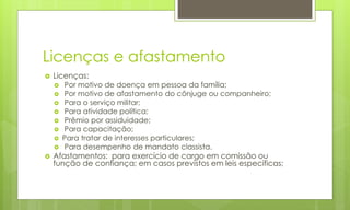 Licenças e afastamento
 Licenças:
 Por motivo de doença em pessoa da família;
 Por motivo de afastamento do cônjuge ou companheiro;
 Para o serviço militar;
 Para atividade política;
 Prêmio por assiduidade;
 Para capacitação;
 Para tratar de interesses particulares;
 Para desempenho de mandato classista.
 Afastamentos: para exercício de cargo em comissão ou
função de confiança; em casos previstos em leis específicas;
 
